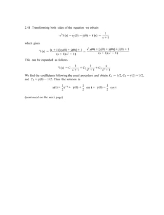 2.41 Transforming both sides of the equation we obtain
s2
Y (s) − sy(0) − y˙(0) + Y (s) =
which gives
1
s + 1
Y (s) = (s + 1) [sy(0) + y˙(0)] + 1
=
(s + 1)(s2 + 1)
s2 y(0) + [y(0) + y˙(0)] + y˙(0) + 1
(s + 1)(s2 + 1)
This can be expanded as follows.
1 1 s
Y (s) = C1
s + 1
+ C2
s2 + 1
+ C3
s2 + 1
We find the coefficients following the usual procedure and obtain C1 = 1/2, C2 = y˙(0) +1/2,
and C3 = y(0) − 1/2. Thus the solution is
1 t 1 1
y(t) =
2
e−
+ y˙(0) +
2
sin t + y(0) −
2
cos t
(continued on the next page)
 