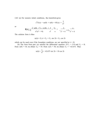 −
2.42 (a) For nonzero initial conditions, the transform gives
3
s2
X (s) sx(0) + x˙(0) + 4X (s) =
s2
or
3 2
X (s) =
s x(0) + s x˙ (0) + 3
=
C1
+C2
+ C
2 s
The solution form is thus
s2 (s2 + 4) s2 s 3
s2 + 4
+ C4
s2 + 4
x(t) = C1t + C2 + C3 sin 2t + C4 cos 2t
which can be used even if the boundary conditions are not specified at t = 0.
(b) The form from part (a) satisfies the differential equation if C1 = 3/4 and C2 = 0.
From x(0) = 10, we obtain C4 = 10. From x(5) = 30, we obtain C3 = −63.675. Thus
3
x(t) =
4
t − 63.675 sin 2t+ 10 cos 2t
 