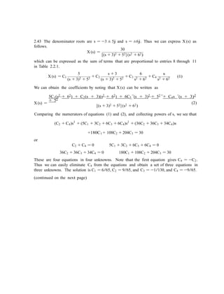 2.43 The denominator roots are s = −3 ± 5j and s = ±6j. Thus we can express X (s) as
follows.
30
X (s) =
[(s + 3)2 + 52] (s2 + 62)
which can be expressed as the sum of terms that are proportional to entries 8 through 11
in Table 2.2.1.
5 s + 3 6 s
X (s) = C1
(s + 3)2 + 52 + C2
(s + 3)2 + 52 + C3
s2 + 62 + C4
s2 + 62 (1)
We can obtain the coefficients by noting that X (s) can be written as
5C1(s2 + 62) + C2(s + 3)(s2 + 62) + 6C3 (s + 3)2 + 52 + C4s (s + 3)2
+ 52
X (s) = (2)
[(s + 3)2 + 52] (s2 + 62)
Comparing the numerators of equations (1) and (2), and collecting powers of s, we see that
(C2 + C4)s3
+ (5C1 + 3C2 + 6C3 + 6C4)s2
+ (36C2 + 36C3 + 34C4)s
+180C1 + 108C2 + 204C3 = 30
or
C2 + C4 = 0 5C1 + 3C2 + 6C3 + 6C4 = 0
36C2 + 36C3 + 34C4 = 0 180C1 + 108C2 + 204C3 = 30
These are four equations in four unknowns. Note that the first equation gives C4 = −C2.
Thus we can easily eliminate C4 from the equations and obtain a set of three equations in
three unknowns. The solution is C1 = 6/65, C2 = 9/65, and C3 = −1/130, and C4 = −9/65.
(continued on the next page)
 