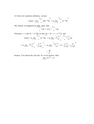 |0
−s
−s
0
0
0
2.4 From the transform definition, we have
"Z T
# "Z T
#
L[mt] = lim
T→∞
mte−st
dt
0
= m lim
T→∞
te−st
dt
0
The method of integration by parts states that
Z T Z T
u dv = uv T
−
0 0
v du
Choosing u = t and dv = e−stdt, we have du = dt, v = −e−st/s, and
L[mt] = m lim
"Z T
#
te−st
dt = m lim

e−st T
t
Z T e−st
−

dt
T→∞ 0 T→∞ 0 −s
= m lim

e−st T
t −
e−st T

= m lim
"
Te−sT
− 0 −
e−sT
+
e0
#
T→∞ (−s)2 T→∞ −s
=
m
s2
(−s)2 (−s)2
because, if we choose the real part of s to be positive, then
lim
T→∞
Te−sT
= 0
 
