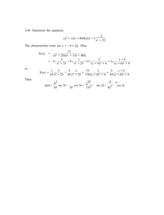 2.44 Transform the equation.
(s2
+ 12s + 40)X(s) = 3
5
s2 + 25
The characteristic roots are s = −6 ± 2j. Thus
15
X (s) =
(s2 + 25)(s2 + 12s + 40)
5 s 2 s + 6
= C1
s2 + 25
+ C2
s2 + 25
+ C3
(s + 6)2 + 4
+ C4
(s + 6)2 + 4
or
1 5 4 s 19 2 4 s + 6
Thus
X (s) =
85 s2 + 25
−
85 s2 + 25
+
170 (s + 6)2 + 4
+
85 (s + 6)2 + 4
1
4
19
6t
4 6t
x(t) =
85
sin 5t −
85
cos 5t +
170
e−
sin 2t +
85
e−
cos 2t
 