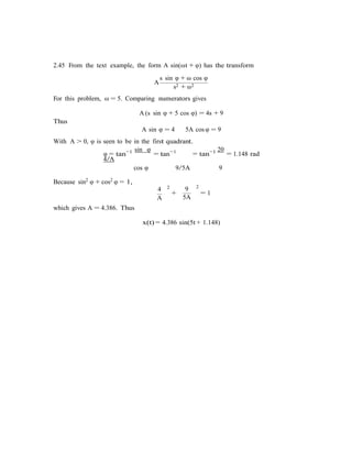 2.45 From the text example, the form A sin(ωt + φ) has the transform
s sin φ + ω cos φ
A
s2 + ω2
For this problem, ω = 5. Comparing numerators gives
A (s sin φ + 5 cos φ) = 4s + 9
Thus
A sin φ = 4 5A cos φ = 9
With A > 0, φ is seen to be in the first quadrant.
φ = tan−1 sin φ
= tan−1
4/A
= tan−1 20
= 1.148 rad
Because sin2 φ + cos2 φ = 1,
cos φ
4 2
A
9/5A 9
9 2
+ = 1
5A
which gives A = 4.386. Thus
x(t) = 4.386 sin(5t + 1.148)
 