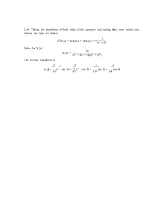 2.46 Taking the transform of both sides of the equation and noting that both initial con-
ditions are zero, we obtain
s2
X(s) + 6sX(s) + 34X(s) = 5
6
s2 + 62
Solve for X (s).
The inverse transform is
30
X (s) =
(s2 + 6s + 34)(s2 + 62)
6 3t 9
3t
1 9
x(t) =
65
e−
sin 5t +
65
e−
cos 5t −
130
sin 6t −
65
cos 6t
 