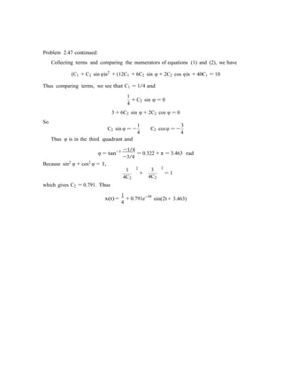 Problem 2.47 continued:
Collecting terms and comparing the numerators of equations (1) and (2), we have
(C1 + C2 sin φ)s2
+ (12C1 + 6C2 sin φ + 2C2 cos φ)s + 40C1 = 10
Thus comparing terms, we see that C1 = 1/4 and
1
4
+ C2 sin φ = 0
3 + 6C2 sin φ + 2C2 cos φ = 0
So
1 3
C2 sin φ = −
4
C2 cosφ = −
4
Thus φ is in the third quadrant and
φ = tan−1 −1/4
= 0.322 + π = 3.463 rad
−3/4
Because sin2 φ + cos2 φ = 1,
which gives C2 = 0.791. Thus
1 2
4C2
1
3 2
+ = 1
4C2
6t
x(t) =
4
+ 0.791e−
sin(2t + 3.463)
 