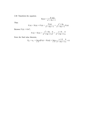 2.48 Transform the equation.
Thus
X(s) =
F (s)
s2 + 8s + 1
F (s) s2 + 8s
F (s) − X (s) = F (s) −
s2 + 8s + 1
=
s2 + 8s + 1
F (s)
Because F (s) = 6/s2,
s2 + 8s 6 s + 8 6
F (s) − X (s) =
s2 + 8s + 1 s2 =
s2 + 8s + 1 s
From the final value theorem,
fss − xss = lim s[F(s) − X (s)] = lim s
s + 8 6
= 8
s→0 s→0 s2 + 8s + 1 s
 
