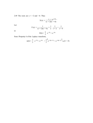 −
2.49 The roots are s = −2 and −4. Thus
1 − e− 3s
Let
X (s) =
(s + 2)(s + 4)
1 1 1 1
F (s) =
(s + 2)(s + 4)
=
2
so
s + 2
−
s + 4
f(t) =
1
e−2t
2
From Property 6 of the Laplace transform,
− e−4t
x(t) =
1
e−2t
2
− e−4t 1 h
e−2(t−3)
2
− e−4(t−3)
i
us (t − 3)
 
