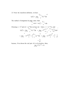 |0
−s

e e
t
2.5 From the transform definition, we have
L[t2
] = lim
T→∞
"Z T
0
#
t2
e−st
dt
The method of integration by parts states that
Z T Z T
u dv = uv T
−
0 0
v du
Choosing u = t2 and dv = e−stdt, we have du = 2t dt, v = −e−st/s, and
"Z T
# 
e−st T Z T e−st

L[t2
] = lim
T→∞
t2
e−st
dt
0
= lim
T→∞
2 −
0 0
2t dt
−s
= lim
"
−st
−T2
+
2
Z T
#
te−st
dt = lim
"
−st
#
−T2
+
2 1
T→∞ s s 0 T→∞ s s s2
2
=
s3
because, if we choose the real part of s to be positive, then,
lim
T→∞
T2
e−sT
= 0
 