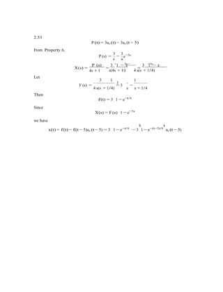 2.53
From Property 6,
P (t) = 3us (t) − 3us (t − 5)
P (s) =
3 3
s
−
s
e−5s
X(s) =
P (s)
=
3 1 − e−
=
3 1 − e
Let
4s + 1
5s
s(4s + 1)
−5s
4 s(s + 1/4)
3 1 1
1
Then
F (s) =
4 s(s + 1/4)
= 3
s
−
s + 1/4
Since
we have
f(t) = 3 1 − e−t/4
X(s) = F(s) 1 − e−5s
x(t) = f(t) − f(t − 5)us (t − 5) = 3 1 − e−t/4
− 3
h
1 − e−(t−5)/4
i
us (t − 5)
 