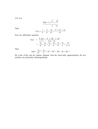 2.54 Let
3 5
f(t) = t +
t
+
2t
Then
F (s) =
3
1 2 16
+ + =
s2 s4 s6
15
s4 + 2s2 + 16
s6
From the differential equation,
4 2
X (s) =
F (s)
s + 1
=
s + 2s + 16
s6 (s + 1)
Thus
16
=
s6
2 5
16
−
s5
2 4
18 18 19
+
s4
−
s3
+
s2
3 2
19
−
s
+
19
s + 1
−tx(t) =
15
t −
3
t + 3t − 9t + 19t− 19 + 19e
On a plot of this and the solution obtained from the lower-order approximation, the two
solutions are practically indistinguishable.
 