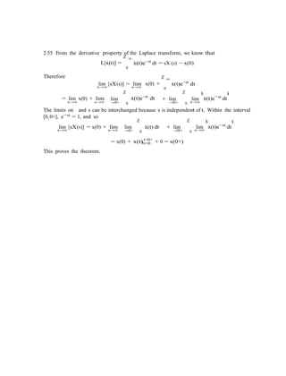 |t=0
2.55 From the derivative property of the Laplace transform, we know that
Therefore
L[x˙(t)] =
Z ∞
x˙(t)e−st
dt = sX (s) − x(0)
0
lim [sX(s)] = lim x(0) +
Z ∞
x˙(t)e−st
dts→∞
= lim x(0) + lim lim
Z
s→∞
x˙(t)e−st
dt
0
+ lim
Z
lim
h
x˙(t)e−st
dt
i
s→∞ s→∞ →0+ 0 →0+ 0 s→∞
The limits on and s can be interchanged because s is independent of t. Within the interval
[0, 0+], e−st = 1, and so
lim [sX(s)] = x(0) + lim lim
Z
x˙(t) dt + lim
Z
lim
h
x˙(t)e−st
dt
i
s→∞ s→∞ →0+ 0 →0+ 0 s→∞
This proves the theorem.
= x(0) + x(t) t=0+
+ 0 = x(0+)
 