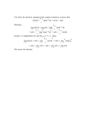 2.56 From the derivative property of the Laplace transform, we know that
Therefore,
L[x˙(t)] =
Z ∞
x˙(t)e−st
dt = sX (s) − x(0)
0
Z ∞
lim [sX(s)] = lim x(0) + lim x˙(t)e−st
dt
s→0 s→0
Z ∞ h
s→0 0
i ∞
= x(0) +
0
lim
s→0
x˙(t)e−st
dt
st
Z
= x(0) +
0
x˙(t) dt
because s is independent of t and lims→0 e−
"Z T
= 1. Thus
#
h
t=T
i
lim [sX(s)] = x(0) + lim x˙(t) dt = x(0) + lim x(t)|t=0s→0 T →∞ 0 T→∞
= x(0) + lim
T→∞
x(T ) − x(0) = lim
T→∞
x(T ) = lim x(t)
t→∞
This proves the theorem.
 
