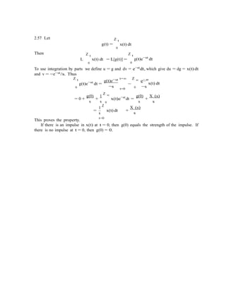 g(t)e−st
dt =
g(t)e−
−
2.57 Let
Then Z t
g(t) =
Z t
x(t) dt
0
Z t
L x(t) dt
0
= L[g(t)] = g(t)e−st
dt
0
To use integration by parts we define u = g and dv = e−stdt, which give du = dg = x(t) dt
and v = −e−st/s. Thus
Z t st t=∞ Z ∞ e− st
x(t) dt
0 −s t=0 0 −s
= 0 +
g(0)
+
1
Z ∞
x(t)e−st
dt =
g(0)
+
X (s)
s s 0 s s
1
Z
This proves the property.
= x(t) dt
s
t=0
+
X (s)
s
If there is an impulse in x(t) at t = 0, then g(0) equals the strength of the impulse. If
there is no impulse at t = 0, then g(0) = 0.
 