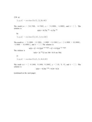 2.58 a)
[r,p,k] = residue([8,5],[2,20,48])
The result is r = [10.7500, -6.7500], p = [-6.0000, -4.0000], and k = [ ]. The
solution is
x(t) = 10.75e−6t
− 6.75e−4t
b)
[r,p,k] = residue([4,13],[1,8,116])
The result is r = [2.0000 - 0.1500i, 2.0000 + 0.1500i], p = [-4.0000 + 10.0000i,
-4.0000 - 10.0000i], and k = [ ]. The solution is
x(t) = (2 − 0.15j)e(−4+10j)t
+ (2 + 0.15j)e(−4−10j)t
The solution is
c)
x(t) = 2e−4t
(2 cos 10t+ 0.15 sin 10t)
[r,p,k] = residue([3,2],[1,10,0,0])
The result is r = [ -0.2800, 0.2800, 0.2000], p = [-10, 0, 0], and k = [ ]. The
solution is
x(t) = −0.28e−10t
+ 0.28 + 0.2t
(continued on the next page)
 