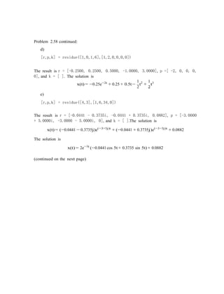 Problem 2.58 continued:
d)
[r,p,k] = residue([1,0,1,6],[1,2,0,0,0,0])
The result is r = [-0.2500, 0.2500, 0.5000, -1.0000, 3.0000], p =[ -2, 0, 0, 0,
0], and k = [ ]. The solution is
x(t) = −0.25e−2t
+ 0.25 + 0.5t−
e)
1
t2
+
2
1
t3
2
[r,p,k] = residue([4,3],[1,6,34,0])
The result is r = [-0.0441 - 0.3735i, -0.0441 + 0.3735i, 0.0882], p = [-3.0000
+ 5.0000i, -3.0000 - 5.0000i, 0], and k = [ ].The solution is
x(t) = (−0.0441 − 0.3735j)e(−3+5j)t
+ (−0.0441 + 0.3735j)e(−3−5j)t
+ 0.0882
The solution is
x(t) = 2e−3t
(−0.0441 cos 5t + 0.3735 sin 5t) + 0.0882
(continued on the next page)
 