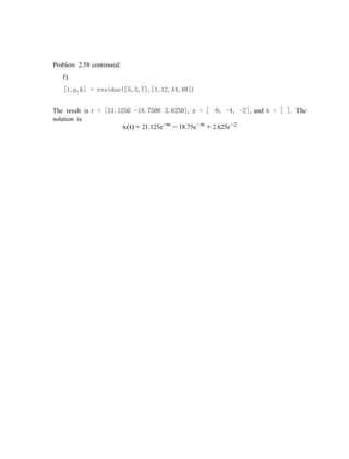 Problem 2.58 continued:
f)
[r,p,k] = residue([5,3,7],[1,12,44,48])
The result is r = [21.1250 -18.7500 2.6250], p = [ -6, -4, -2], and k = [ ]. The
solution is
x(t) = 21.125e−6t
− 18.75e−4t
+ 2.625e−2
 