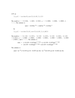 2.59 a)
[r,p,k] = residue(5,conv([1,8,16],[1,1]))
The result is r = [-0.5556, -1.6667, 0.5556], p = [-4.0000, -4.0000, -1.0000], k
= [ ]. The solution is
x(t) = −0.5556e−4t
− 1.6667te−4t
+ 0.5556e−t
b)
[r,p,k] = residue([4,9],conv([1,6,34],[1,4,20]))
The result is r = [-0.1159 + 0.1073i, -0.1159 - 0.1073i, 0.1159 - 0.1052i, 0.1159
+ 0.1052i], p = -3.0000 + 5.0000i, -3.0000 - 5.0000i, -2.0000 + 4.0000i, -2.0000
- 4.0000i], and k = [ ]. The solution is
x(t) = (−0.1159 + 0.1073j)e(−3+5j)t
+ (−0.1159 − 0.1073j)e(−3−5j)t
+ (0.1159 − 0.1052j)e(−2+4j)t
+ (0.1159 + 0.1052j)e(−2−4j)t
The solution is
x(t) = 2e−3t
(−0.1159 cos 5t − 0.1073 sin 5t) + 2e−2t
(0.1159 cos 4t + 0.1052 sin 4t)
 