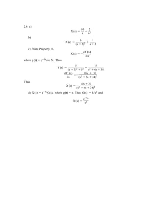 5s
2.6 a)
b)
X (s) =
10 2
+
s s3
6 1
c) From Property 8,
X (s) =
(s + 5)2 +
s + 3
dY (s)
where y(t) = e−3t sin 5t. Thus
X (s) = −
ds
5 5
Y (s) =
(s + 3)2 + 52 =
s2 + 6s + 34
Thus
dY (s)
=
ds
10s + 30
−
(s2 + 6s + 34)2
10s + 30
X (s) =
(s2 + 6s + 34)2
d) X (s) = e−5sG(s), where g(t) = t. Thus G(s) = 1/s2 and
X(s) =
e−
s2
 