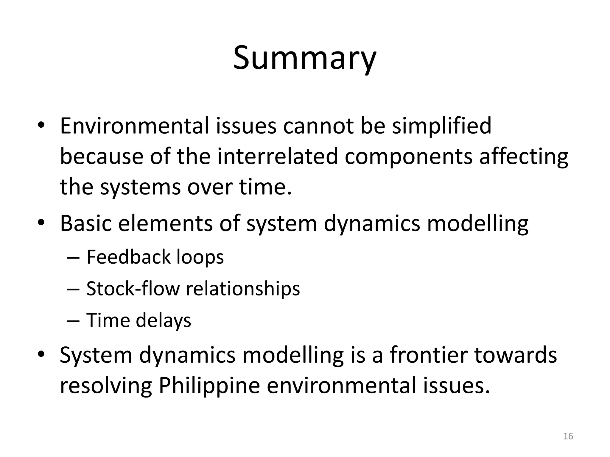 Summary
• Environmental issues cannot be simplified
because of the interrelated components affecting
the systems over time.
• Basic elements of system dynamics modelling
– Feedback loops
– Stock-flow relationships
– Time delays
• System dynamics modelling is a frontier towards
resolving Philippine environmental issues.
16
 