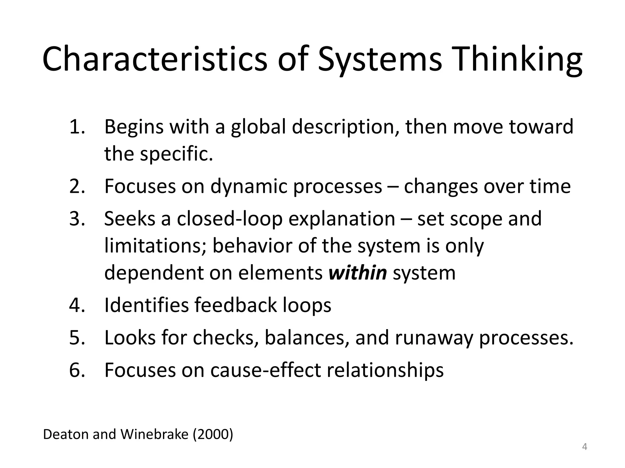 Characteristics of Systems Thinking
1. Begins with a global description, then move toward
the specific.
2. Focuses on dynamic processes – changes over time
3. Seeks a closed-loop explanation – set scope and
limitations; behavior of the system is only
dependent on elements within system
4. Identifies feedback loops
5. Looks for checks, balances, and runaway processes.
6. Focuses on cause-effect relationships
4
Deaton and Winebrake (2000)
 