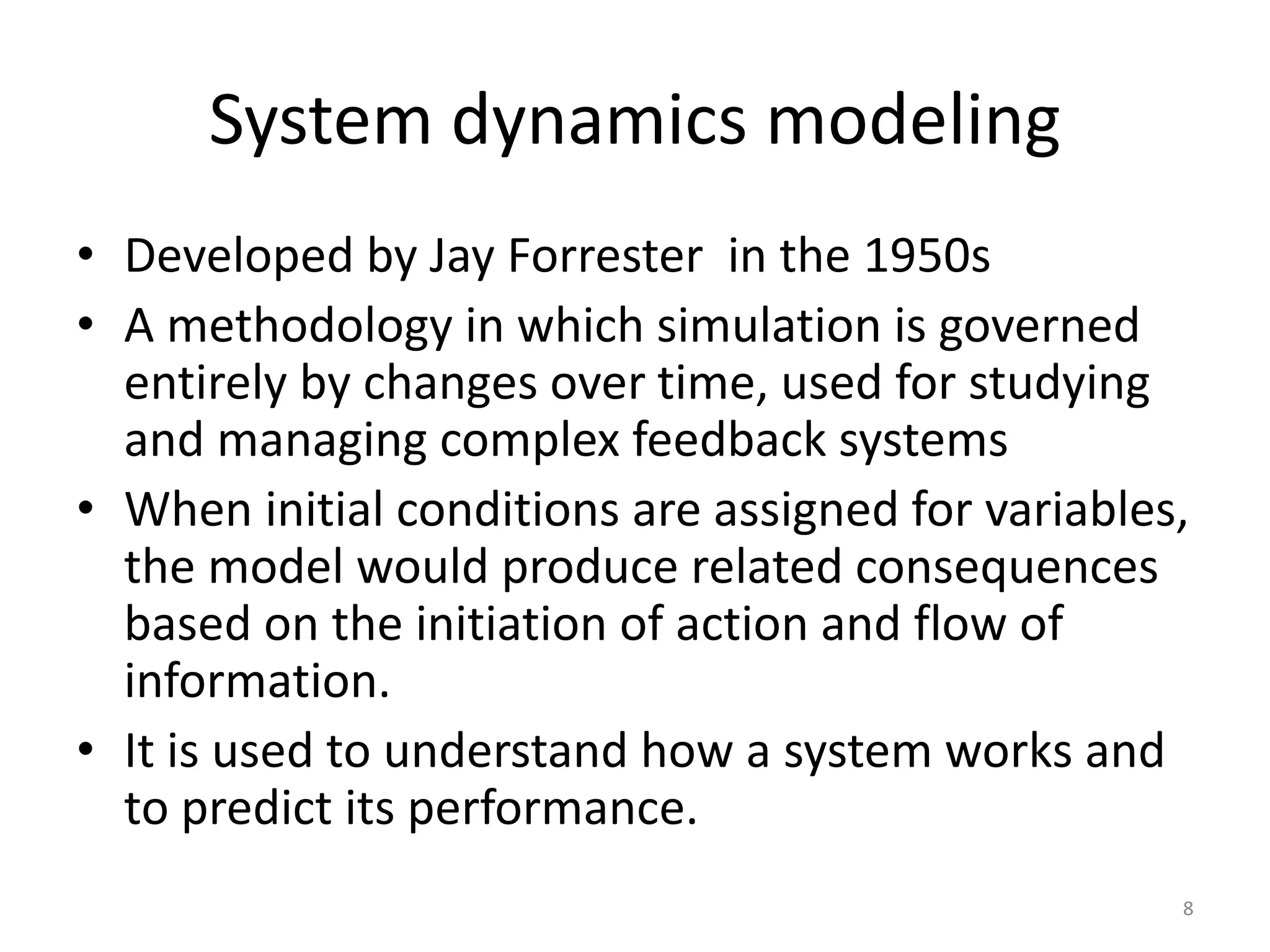 System dynamics modeling
• Developed by Jay Forrester in the 1950s
• A methodology in which simulation is governed
entirely by changes over time, used for studying
and managing complex feedback systems
• When initial conditions are assigned for variables,
the model would produce related consequences
based on the initiation of action and flow of
information.
• It is used to understand how a system works and
to predict its performance.
8
 