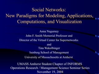 Social Networks:
New Paradigms for Modeling, Applications,
Computations, and Visualization
Anna Nagurney
John F. Smith Memorial Professor and
Director of the Virtual Center for Supernetworks
and
Tina Wakolbinger
Isenberg School of Management
University of Massachusetts at Amherst

UMASS Amherst Student Chapter of INFORMS
Operations Research / Management Science Seminar Series
November 19, 2004

 
