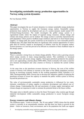 Investigating sustainable energy production opportunities in
Norway using system dynamics

Per Ivar Karstad, NTNU


Abstract
This paper investigates the use of system dynamics to evaluate sustainable energy production
opportunities in Norway to supply the European energy market. Sustainable energy
production been studied by development and use of a system dynamic model named CE2
(Climate-Energy-Economy). The model investigates the global energy system in a
regionalised model, where the impact of regional energy resources, climate change and
climate and energy policies can be studied. The energy system is currently characterised by
path dependence where positive feedback loops reinforces and lock-in to fossil based energy
supplies. To change path, the system would have to be locked in to a new renewable positive
feedback loop. The paper finds that there are significant value creation opportunities in such a
path shift for Norway related to development of offshore wind for the European market.
System dynamics as a tool has proved to be efficient in evaluation of these feedback loops in
the energy system.

Introduction
There is currently a strong focus on climate change globally. There is also a growing concern
about energy security in many energy-importing nations. This contributes to increased
demand for clean and secure energy supplies. Norwegian petroleum production has peaked,
and is now approaching a decline phase (NPD 2005), which eventually will create a need for
new business development and value creation in Norway to maintain the current welfare
level.

At the same time as the petroleum revenues decrease in Norway, the costs of the welfare
system in Norway will continue to increase as the share of the elderly population increase,
leaving an increasing economic burden on the working population (Sand, Schiefloe et al.
2005; Stortingsmelding 2009). Norway has to develop new industries capable of replacing the
petroleum revenues to secure the capacity to maintain the public welfare system in Norway
beyond the petroleum era.

The value of environmentally sustainable energy production is influenced by two main
elements; contribution of energy supplies to economic development and reduced cost of
climate change. Understanding the risk and uncertainty of energy supply interruptions and
climate change are important in order to estimate the potential threat to the future welfare.

This paper aims to identify options to close the future Norwegian value creation gap through
industrial development within sustainable energy production to secure European energy
supplies.

Energy resources and climate change
The Earthscan report, “Limits to Growth – the 30 year update” (2005) claims that the global
system is currently in an unsustainable situation, and that there are limits to growth on the
planet – limits on resources, food, environment, and to the population the Earth can support
1      Investigating sustainable energy production opportunities in Norway using system dynamics
                                          Per Ivar Karstad
 