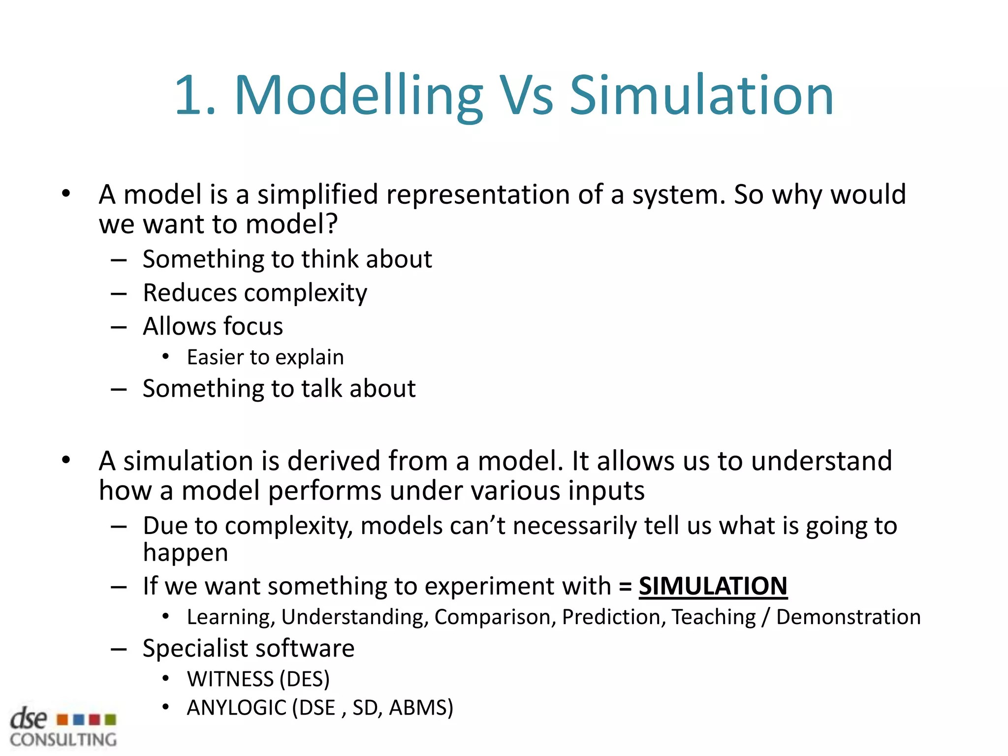 1. Modelling Vs SimulationA model is a simplified representation of a system. So why would we want to model?Something to think aboutReduces complexityAllows focusEasier to explainSomething to talk aboutA simulation is derived from a model. It allows us to understand how a model performs under various inputsDue to complexity, models can’t necessarily tell us what is going to happenIf we want something to experiment with = SIMULATIONLearning, Understanding, Comparison, Prediction, Teaching / DemonstrationSpecialist softwareWITNESS (DES)ANYLOGIC (DSE , SD, ABMS)