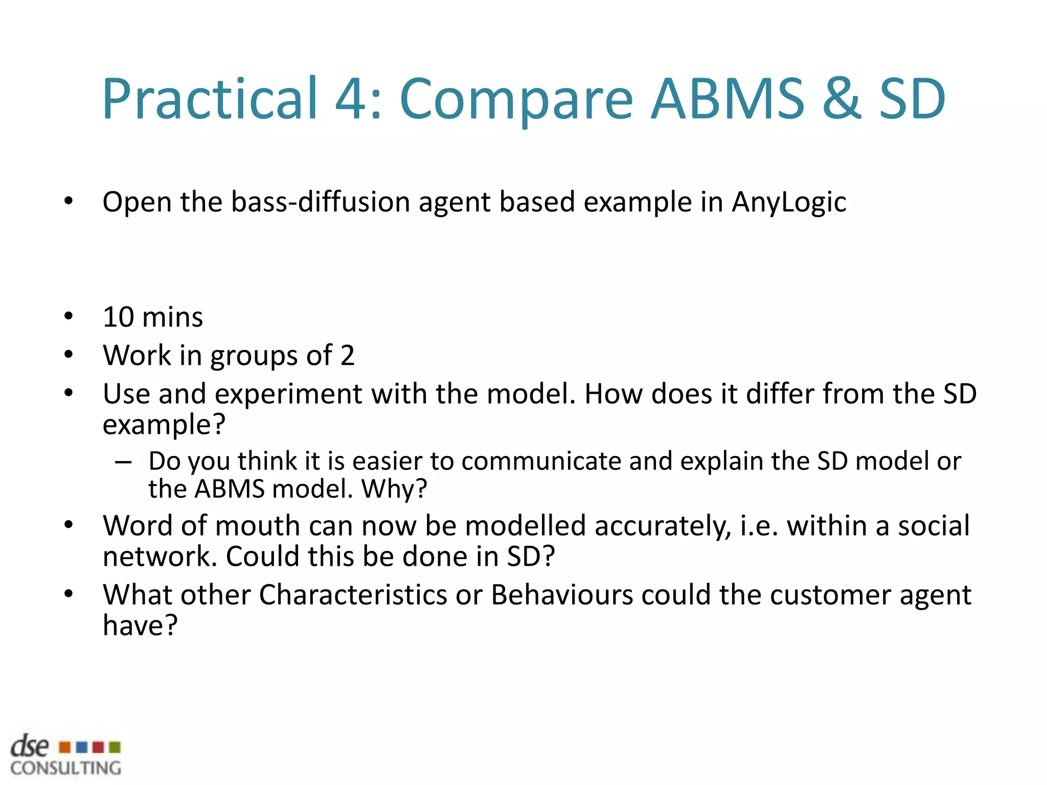 My top 10 reasons for ABMSYour markets are fragmented and there are multiple groups or segments within a population that may behave differentlyThe past is no prediction of the future, but surprises can often be explained with the power of hindsightYour problem is complex and it is difficult to predict how the system will evolveAny element of strategic behaviour or co-operation existsLearning or behaviour is importantYour population has a natural representation of an agent and system performance is significantly related to this agentEstimations of inputs are missing, unavailable or not sufficiently realisticStructural elements are the result, rather than an input to, your modelThere is a geo-spatial element to your modelYou are uncomfortable with the huge assumptions required by Discrete Event Simulation (DES), System Dynamics (SD) or spreadsheet based models* With thanks to Charles Macal whose thoughts during 2010’s OR Simulation conference inspired this list.