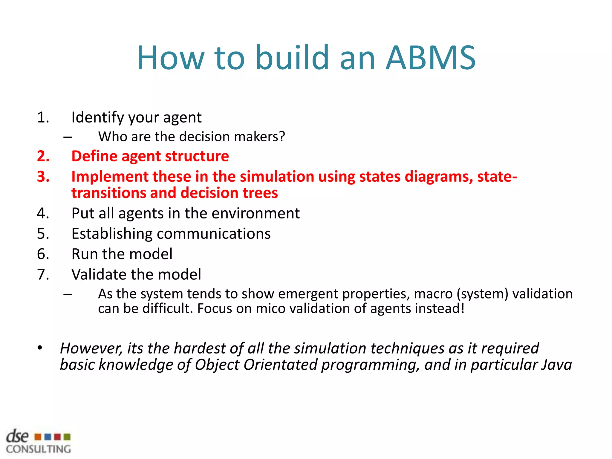 Human variability in ABMS: A key challengeBDI reasoning models (http://en.wikipedia.org/wiki/Belief-Desire-Intention_software_model)Belief, Desire, Intention‘bounded’ practical human reasoningBelief…the person’s mental model of the worldDesire…the result they wish to achieve, their motivations & goalsIntention…future plans being made on the basis of those to which the person is already committedThe BDI evaluation process triggers an event by the agentEssentially a decision or plan of actionHard to implement – agents have a tendency to consider their options for too long
