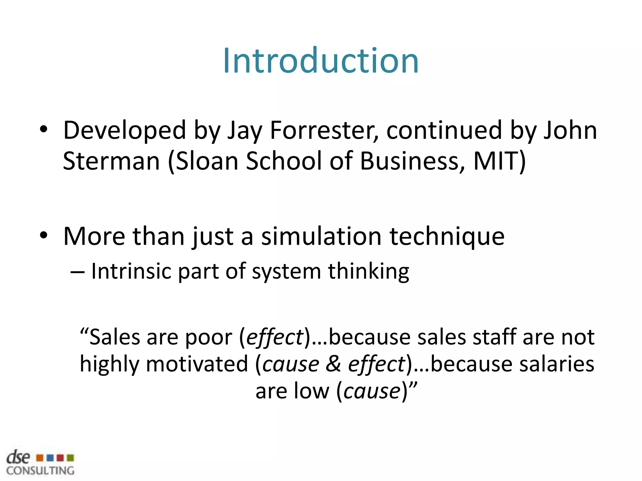 Simulation of a systemA systems approach means to need to focus on more that the eventsBoth SD / ABMS try to explain route causeWhat are the factors that are causing these events?Counter-intuitive behaviour characteristicsSystem Dynamics (SD)Part of Systems Thinking (http://en.wikipedia.org/wiki/Systems_thinking)Agent-Based Modelling and Simulation (ABMS)Part of Complex Adaptive Systems (http://en.wikipedia.org/wiki/Complex_adaptive_system)