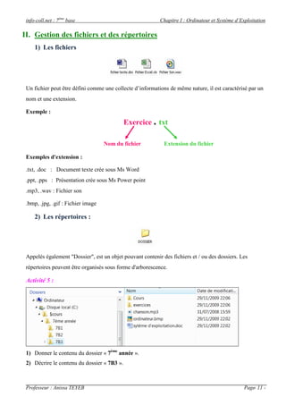 info-coll.net : 7ème base                                 Chapitre I : Ordinateur et Système d’Exploitation

II. Gestion des fichiers et des répertoires
     1) Les fichiers




 Un fichier peut être défini comme une collecte d’informations de même nature, il est caractérisé par un
 nom et une extension.

 Exemple :
                                             Exercice . txt

                                    Nom du fichier           Extension du fichier

 Exemples d'extension :

 .txt, .doc : Document texte crée sous Ms Word
 .ppt, .pps : Présentation crée sous Ms Power point
 .mp3, .wav : Fichier son

 .bmp, .jpg, .gif : Fichier image

     2) Les répertoires :




 Appelés également "Dossier", est un objet pouvant contenir des fichiers et / ou des dossiers. Les
 répertoires peuvent être organisés sous forme d'arborescence.

 Activité 5 :




 1) Donner le contenu du dossier « 7ème année ».
 2) Décrire le contenu du dossier « 7B3 ».



 Professeur : Anissa TEYEB                                                                        Page- 11 -
 