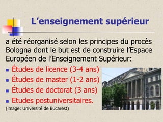 L’enseignement supérieur
a été réorganisé selon les principes du procès
Bologna dont le but est de construire l’Espace
Européen de l’Enseignement Supérieur:
 Études de licence (3-4 ans)
 Études de master (1-2 ans)
 Études de doctorat (3 ans)
 Etudes postuniversitaires.
(image: Université de Bucarest)

 