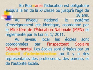 En Roumanie l’éducation est obligatoire
jusqu’à la fin de la Xe classe ou jusqu’à l’âge de
18 ans.
Au
niveau
national
le
système
d’enseignement est identique, coordonné par
le Ministère de l’Éducation Nationale (MEN) et
réglementé par la Loi nr. 1/ 2011.
Au niveau local les écoles sont
coordonnées
par
l’Inspectorat
Scolaire
Départemental. Les écoles sont dirigées par un
Conseil d’administration où il y a des
représentants des professeurs, des parents et
de l’autorité locale.

 