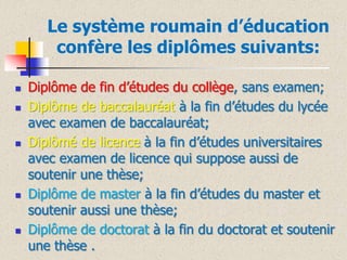 Le système roumain d’éducation
confère les diplômes suivants:










Diplôme de fin d’études du collège, sans examen;
Diplôme de baccalauréat à la fin d’études du lycée
avec examen de baccalauréat;
Diplômé de licence à la fin d’études universitaires
avec examen de licence qui suppose aussi de
soutenir une thèse;
Diplôme de master à la fin d’études du master et
soutenir aussi une thèse;
Diplôme de doctorat à la fin du doctorat et soutenir
une thèse .

 