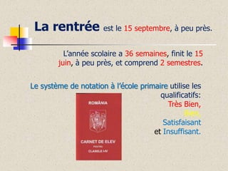 La rentrée

est le 15 septembre, à peu près.

L’année scolaire a 36 semaines, finit le 15
juin, à peu près, et comprend 2 semestres.
Le système de notation à l’école primaire utilise les
qualificatifs:
Très Bien,
Bien,
Satisfaisant
et Insuffisant.

 