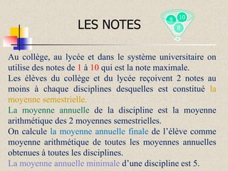 LES NOTES

9

10
8

Au collège, au lycée et dans le système universitaire on
utilise des notes de 1 à 10 qui est la note maximale.
Les élèves du collège et du lycée reçoivent 2 notes au
moins à chaque disciplines desquelles est constitué la
moyenne semestrielle.
La moyenne annuelle de la discipline est la moyenne
arithmétique des 2 moyennes semestrielles.
On calcule la moyenne annuelle finale de l’élève comme
moyenne arithmétique de toutes les moyennes annuelles
obtenues à toutes les disciplines.
La moyenne annuelle minimale d’une discipline est 5.

 