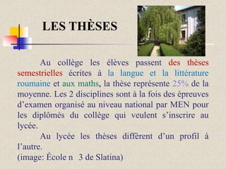 LES THÈSES
Au collège les élèves passent des thèses
semestrielles écrites à la langue et la littérature
roumaine et aux maths, la thèse représente 25% de la
moyenne. Les 2 disciplines sont à la fois des épreuves
d’examen organisé au niveau national par MEN pour
les diplômés du collège qui veulent s’inscrire au
lycée.
Au lycée les thèses diffèrent d’un profil à
l’autre.
(image: École n 3 de Slatina)

 