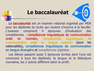 Le baccalauréat
Le baccalauréat est un examen national organisé par MEN
pour les diplômés du lycée qui veulent s’inscrire à la faculté.
L’examen comprend 4 épreuves d’évaluation des
compétences : compétences linguistiques de communication
orale
en
roumain,
compétences
linguistiques
de
communication orale en langue materne (pour les
nationalités), compétences linguistiques de communication
en langue étrangère et compétences digitales.
Les élèves passent aussi 3 épreuves écrites dont l’une est
commune à tous les diplômés, la langue et la littérature
roumaine, les 2 autres diffèrent selon le profil.

 