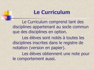 Le Curriculum
Le Curriculum comprend tant des
disciplines appartenant au socle commun
que des disciplines en option.
Les élèves sont notés à toutes les
disciplines inscrites dans le registre de
notation (version en papier).
Les élèves obtiennent une note pour
le comportement aussi.

 