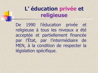 L’ éducation privée et
religieuse
De 1990 l’éducation privée et
religieuse à tous les niveaux a été
acceptée et partiellement financée
par l’État, par l’intermédiaire de
MEN, à la condition de respecter la
législation spécifique.

 