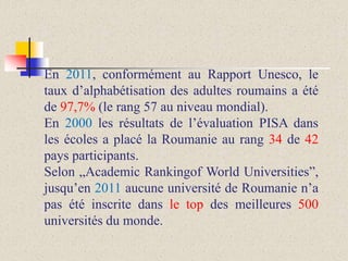 En 2011, conformément au Rapport Unesco, le
taux d’alphabétisation des adultes roumains a été
de 97,7% (le rang 57 au niveau mondial).
En 2000 les résultats de l’évaluation PISA dans
les écoles a placé la Roumanie au rang 34 de 42
pays participants.
Selon „Academic Rankingof World Universities”,
jusqu’en 2011 aucune université de Roumanie n’a
pas été inscrite dans le top des meilleures 500
universités du monde.

 