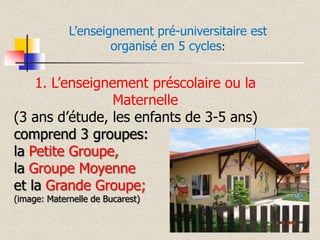 L’enseignement pré-universitaire est
organisé en 5 cycles:

1. L’enseignement préscolaire ou la
Maternelle
(3 ans d’étude, les enfants de 3-5 ans)
comprend 3 groupes:
la Petite Groupe,
la Groupe Moyenne
et la Grande Groupe;
(image: Maternelle de Bucarest)

 