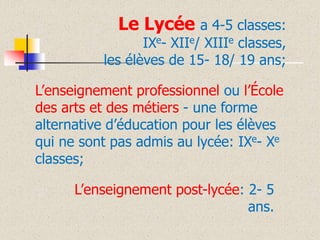 Le Lycée a 4-5 classes:

IXe- XIIe/ XIIIe classes,
les élèves de 15- 18/ 19 ans;
L’enseignement professionnel ou l’École
des arts et des métiers - une forme
alternative d’éducation pour les élèves
qui ne sont pas admis au lycée: IXe- Xe
classes;

L’enseignement post-lycée: 2- 5
ans.

 