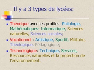 Il y a 3 types de lycées:






Théorique avec les profiles: Philologie,
Mathématiques- Informatique, Sciences
naturelles, Sciences sociales;
Vocationnel : Artistique, Sportif, Militaire,
Théologique, Pédagogique;
Technologique: Technique, Services,
Ressources naturelles et la protection de
l’environnement.

 