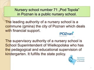 Nursery school number 71 „Pod Topola”
      in Poznan is a public nursery school.

The leading authority of a nursery school is a
commune (gmina) the city of Poznan which deals
with financial support.

The supervisory authority of a nursery school is
School Superintendent of Wielkopolska who has
the pedagogical and educational supervision of
kindergarten. It fulfills the state policy.


                                                   1
 