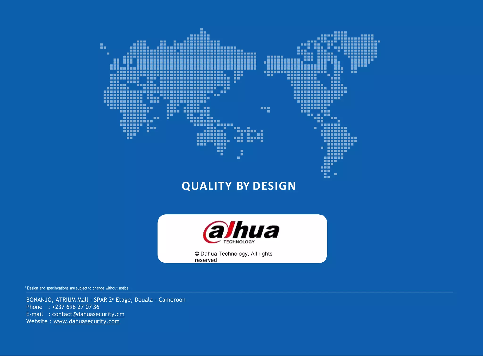 QUALITY BY DESIGN
© Dahua Technology, All rights
reserved
* Design and specifications are subject to change without notice.
BONANJO, ATRIUM Mall - SPAR 2e Etage, Douala - Cameroon
Phone : +237 696 27 07 36
E-mail : contact@dahuasecurity.cm
Website : www.dahuasecurity.com
 