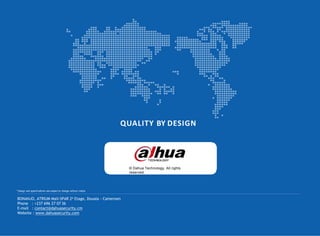 QUALITY BY DESIGN
© Dahua Technology, All rights
reserved
* Design and specifications are subject to change without notice.
BONANJO, ATRIUM Mall-SPAR 2e Etage, Douala - Cameroon
Phone : +237 696 27 07 36
E-mail : contact@dahuasecurity.cm
Website : www.dahuasecurity.com
 