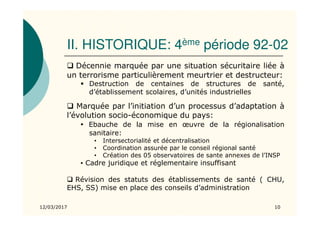 II. HISTORIQUE: 4ème période 92-02
12/03/2017 10
Décennie marquée par une situation sécuritaire liée à
un terrorisme particulièrement meurtrier et destructeur:
Destruction de centaines de structures de santé,
d’établissement scolaires, d’unités industrielles
Marquée par l’initiation d’un processus d’adaptation à
l’évolution socio-économique du pays:
▪ Ebauche de la mise en œuvre de la régionalisation
sanitaire:
• Intersectorialité et décentralisation
• Coordination assurée par le conseil régional santé
• Création des 05 observatoires de sante annexes de l’INSP
▪ Cadre juridique et réglementaire insuffisant
Révision des statuts des établissements de santé ( CHU,
EHS, SS) mise en place des conseils d’administration
 