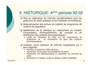 II. HISTORIQUE: 4ème période 92-02
12/03/2017 12
Mise en application de l’activité complémentaire pour les
praticiens de santé publique et les hospitalo universitaires
Redynamisation des actions en matière de programme de
santé et de population
Redéfinition de la politique du médicament en matière
d’importation, d’enregistrement, de contrôle et de
distribution des produits pharmaceutiques :
Levée du monopole de l’Etat sur les importations, la
production et la distribution en gros des produits
pharmaceutiques
Initiation d’une politique de réforme hospitalière qui a
pour objectifs:
Planifier et organiser l’offre de soins
Humaniser et sécuriser les prestations de soins
Moderniser les établissements et requalifier les services de
soins
Permettre un meilleur accès au secteur public hospitalier
 
