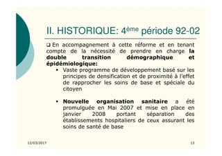 II. HISTORIQUE: 4ème période 92-02
12/03/2017 13
En accompagnement à cette réforme et en tenant
compte de la nécessité de prendre en charge la
double transition démographique et
épidémiologique:
Vaste programme de développement basé sur les
principes de densification et de proximité à l’effet
de rapprocher les soins de base et spéciale du
citoyen
Nouvelle organisation sanitaire a été
promulguée en Mai 2007 et mise en place en
janvier 2008 portant séparation des
établissements hospitaliers de ceux assurant les
soins de santé de base
 